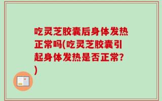 吃灵芝胶囊后身体发热正常吗(吃灵芝胶囊引起身体发热是否正常？)