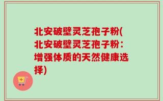 北安破壁灵芝孢子粉(北安破壁灵芝孢子粉：增强体质的天然健康选择)
