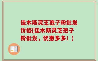 佳木斯灵芝孢子粉批发价格(佳木斯灵芝孢子粉批发，优惠多多！)