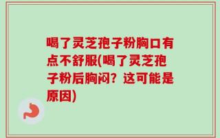 喝了灵芝孢子粉胸口有点不舒服(喝了灵芝孢子粉后胸闷？这可能是原因)