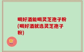 喝好酒能喝灵芝孢子粉(喝好酒就选灵芝孢子粉)