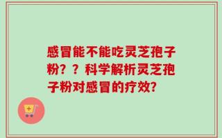 感冒能不能吃灵芝孢子粉？？科学解析灵芝孢子粉对感冒的疗效？