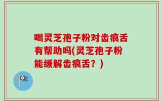 喝灵芝孢子粉对齿痕舌有帮助吗(灵芝孢子粉能缓解齿痕舌？)