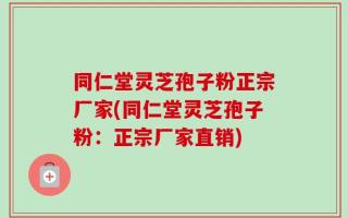 同仁堂灵芝孢子粉正宗厂家(同仁堂灵芝孢子粉：正宗厂家直销)