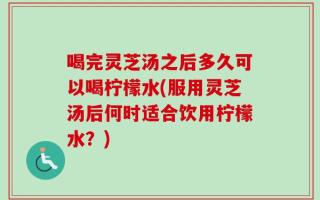 喝完灵芝汤之后多久可以喝柠檬水(服用灵芝汤后何时适合饮用柠檬水？)