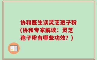 协和医生谈灵芝孢子粉(协和专家解读：灵芝孢子粉有哪些功效？)
