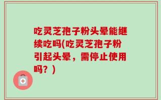 吃灵芝孢子粉头晕能继续吃吗(吃灵芝孢子粉引起头晕，需停止使用吗？)