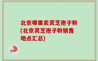 北京哪里卖灵芝孢子粉(北京灵芝孢子粉销售地点汇总)
