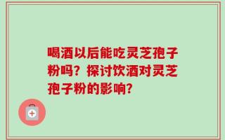 喝酒以后能吃灵芝孢子粉吗？探讨饮酒对灵芝孢子粉的影响？