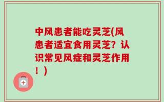 中风患者能吃灵芝(风患者适宜食用灵芝？认识常见风症和灵芝作用！)