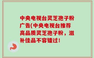 中央电视台灵芝孢子粉广告(中央电视台推荐高品质灵芝孢子粉，滋补佳品不容错过！