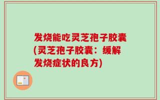 发烧能吃灵芝孢子胶囊(灵芝孢子胶囊：缓解发烧症状的良方)