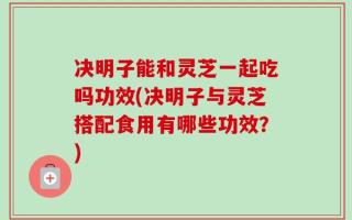决明子能和灵芝一起吃吗功效(决明子与灵芝搭配食用有哪些功效？)