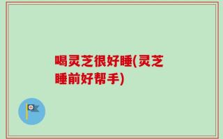 喝灵芝很好睡(灵芝 睡前好帮手)