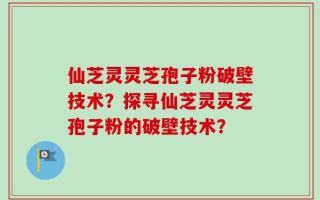 仙芝灵灵芝孢子粉破壁技术？探寻仙芝灵灵芝孢子粉的破壁技术？