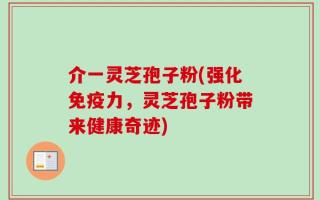 介一灵芝孢子粉(强化免疫力，灵芝孢子粉带来健康奇迹)