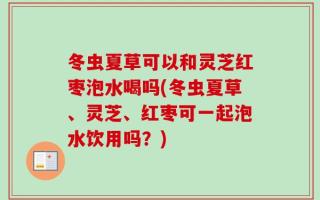 冬虫夏草可以和灵芝红枣泡水喝吗(冬虫夏草、灵芝、红枣可一起泡水饮用吗？)
