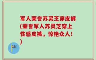 军人荣誉苏灵芝穿皮裤(荣誉军人苏灵芝穿上性感皮裤，惊艳众人！)