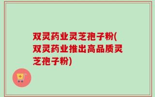 双灵药业灵芝孢子粉(双灵药业推出高品质灵芝孢子粉)