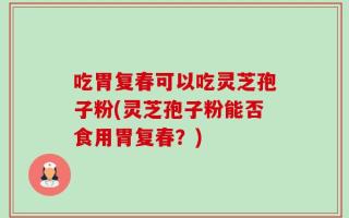 吃胃复春可以吃灵芝孢子粉(灵芝孢子粉能否食用胃复春？)