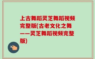 上古舞蹈灵芝舞蹈视频完整版(古老文化之舞——灵芝舞蹈视频完整版)