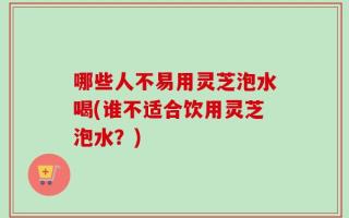 哪些人不易用灵芝泡水喝(谁不适合饮用灵芝泡水？)