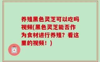 养殖黑色灵芝可以吃吗视频(黑色灵芝能否作为食材进行养殖？看这里的视频！)