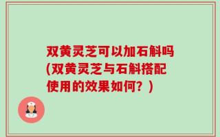 双黄灵芝可以加石斛吗(双黄灵芝与石斛搭配使用的效果如何？)
