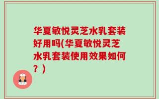 华夏敏悦灵芝水乳套装好用吗(华夏敏悦灵芝水乳套装使用效果如何？)