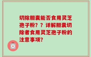切除胆囊能否食用灵芝孢子粉？？详解胆囊切除者食用灵芝孢子粉的注意事项？