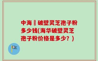 中海華破壁灵芝孢子粉多少钱(海华破壁灵芝孢子粉价格是多少？)