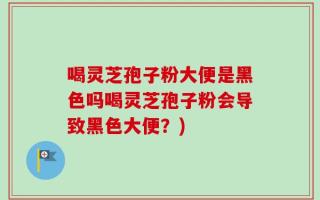 喝灵芝孢子粉大便是黑色吗喝灵芝孢子粉会导致黑色大便？)