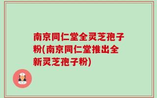 南京同仁堂全灵芝孢子粉(南京同仁堂推出全新灵芝孢子粉)