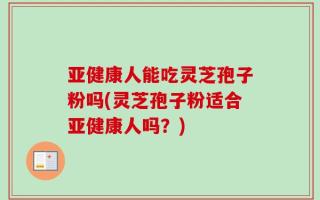 亚健康人能吃灵芝孢子粉吗(灵芝孢子粉适合亚健康人吗？)