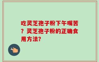 吃灵芝孢子粉下午嘴苦？灵芝孢子粉的正确食用方法？
