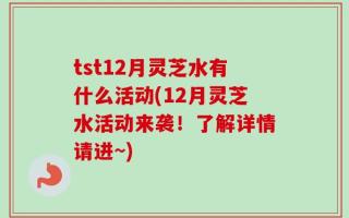 tst12月灵芝水有什么活动(12月灵芝水活动来袭！了解详情请进~)
