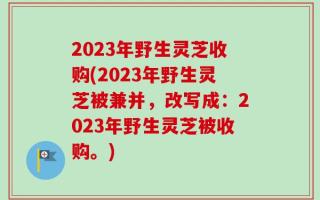 2023年野生灵芝收购(2023年野生灵芝被兼并，改写成：2023年野生灵芝被收购。)