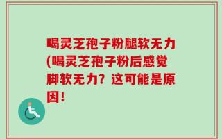喝灵芝孢子粉腿软无力(喝灵芝孢子粉后感觉脚软无力？这可能是原因！