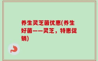 养生灵芝菌优惠(养生好菌——灵芝，特惠促销)