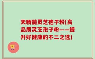 天精髓灵芝孢子粉(高品质灵芝孢子粉——提升好健康的不二之选)