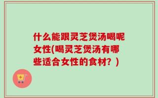 什么能跟灵芝煲汤喝呢女性(喝灵芝煲汤有哪些适合女性的食材？)