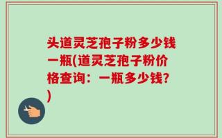 头道灵芝孢子粉多少钱一瓶(道灵芝孢子粉价格查询：一瓶多少钱？)