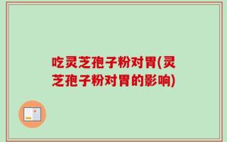 吃灵芝孢子粉对胃(灵芝孢子粉对胃的影响)