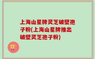 上海山星牌灵芝破壁孢子粉(上海山星牌推出破壁灵芝孢子粉)