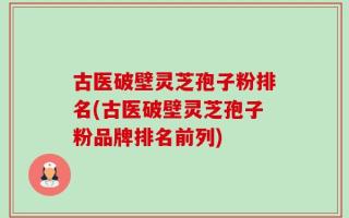 古医破壁灵芝孢子粉排名(古医破壁灵芝孢子粉品牌排名前列)