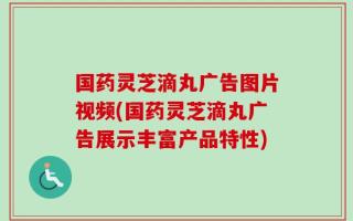 国药灵芝滴丸广告图片视频(国药灵芝滴丸广告展示丰富产品特性)