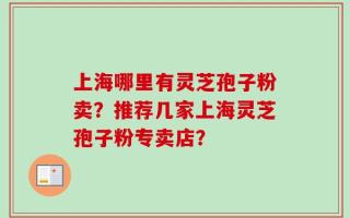 上海哪里有灵芝孢子粉卖？推荐几家上海灵芝孢子粉专卖店？