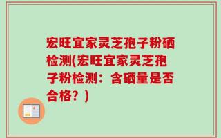 宏旺宜家灵芝孢子粉硒检测(宏旺宜家灵芝孢子粉检测：含硒量是否合格？)