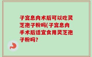 子宫息肉术后可以吃灵芝孢子粉吗(子宫息肉手术后适宜食用灵芝孢子粉吗？