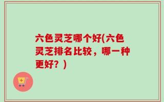 六色灵芝哪个好(六色灵芝排名比较，哪一种更好？)